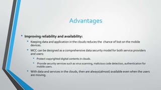 Advantages
• Improving reliability and availability:
• Keeping data and application in the clouds reduces the chance of lost on the mobile
devices.
• MCC can be designed as a comprehensive data security model for both service providers
and users:
• Protect copyrighted digital contents in clouds.
• Provide security services such as virus scanning, malicious code detection, authentication for
mobile users.
• With data and services in the clouds, then are always(almost) available even when the users
are moving.
 