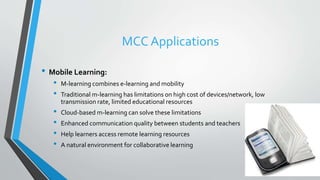 MCC Applications
• Mobile Learning:
• M-learning combines e-learning and mobility
• Traditional m-learning has limitations on high cost of devices/network, low
transmission rate, limited educational resources
• Cloud-based m-learning can solve these limitations
• Enhanced communication quality between students and teachers
• Help learners access remote learning resources
• A natural environment for collaborative learning
 