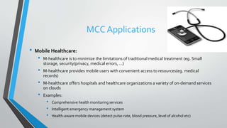 MCC Applications
• Mobile Healthcare:
• M-healthcare is to minimize the limitations of traditional medical treatment (eg. Small
storage, security/privacy, medical errors, …)
• M-healthcare provides mobile users with convenient access to resources(eg. medical
records)
• M-healthcare offers hospitals and healthcare organizations a variety of on-demand services
on clouds
• Examples:
• Comprehensive health monitoring services
• Intelligent emergency management system
• Health-aware mobile devices (detect pulse-rate, blood pressure, level of alcohol etc)
 