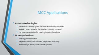 MCC Applications
• Assistive technologies:
• Pedestrian crossing guide for blind and visually-impaired
• Mobile currency reader for blind and visually impaired
• Lecture transcription for hearing impaired students
• Other applications:
• Sharing photos/videos
• Keyword-based, voice-based, tag-based searching
• Monitoring a house, smart home systems
 