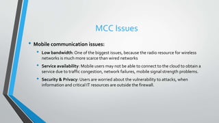 MCC Issues
• Mobile communication issues:
• Low bandwidth:One of the biggest issues, because the radio resource for wireless
networks is much more scarce than wired networks
• Service availability: Mobile users may not be able to connect to the cloud to obtain a
service due to traffic congestion, network failures, mobile signal strength problems.
• Security & Privacy: Users are worried about the vulnerability to attacks, when
information and critical IT resources are outside the firewall.
 