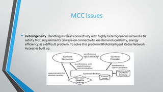 MCC Issues
• Heterogeneity: Handling wireless connectivity with highly heterogeneous networks to
satisfy MCC requirements (always-on connectivity, on-demand scalability, energy
efficiency) is a difficult problem.To solve this problem IRNA(Intelligent Radio Network
Access) is built up.
 