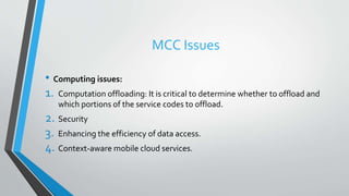 MCC Issues
• Computing issues:
1. Computation offloading: It is critical to determine whether to offload and
which portions of the service codes to offload.
2. Security
3. Enhancing the efficiency of data access.
4. Context-aware mobile cloud services.
 