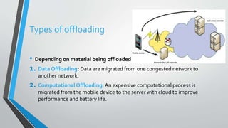 Types of offloading
• Depending on material being offloaded
1. Data Offloading: Data are migrated from one congested network to
another network.
2. Computational Offloading: An expensive computational process is
migrated from the mobile device to the server with cloud to improve
performance and battery life.
 