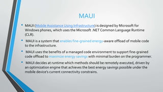 MAUI
• MAUI (Mobile Assistance Using Infrastructure) is designed by Microsoft for
Windows phones, which uses the Microsoft .NET Common Language Runtime
(CLR).
• MAUI is a system that enables fine-grained energy-aware offload of mobile code
to the infrastructure.
• MAUI uses the benefits of a managed code environment to support fine-grained
code offload to maximize energy savings with minimal burden on the programmer.
• MAUI decides at runtime which methods should be remotely executed, driven by
an optimization engine that achieves the best energy savings possible under the
mobile device’s current connectivity constrains.
 