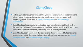 CloneCloud
• Mobile applications such as virus scanning, image search with face recognition and
privacy preserving advertisement are demanding more memory space and
processing power from cloud to speed up the system and reduce energy
consumption.
• CloneCloud applies primarily to application layer virtual machines (VMs), such as
the JavaVM, DalvikVM from the Android Platform, and Microsoft’s .NET. It chooses
application-layerVMs since they are widely used in mobile platforms.
• CloneCloud support one mobile device with one clone.To support full concurrency
between the mobile devices and clones, this will add new features such as thread
synchronization and on-demand object paging.
 
