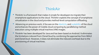 ThinkAir
• ThinkAir is a framework that makes it simple for developers to migrate their
smartphone applications to the cloud.ThinkAir exploits the concept of smartphone
virtualization in the cloud and provides method-level computation offloading.
• Advancing on previous work, it focuses on the elasticity and scalability of the cloud
and enhances the power of mobile cloud computing by parallelizing method
execution using multiple virtual machine (VM) images.
• ThinkAir has been developed for Java and has been based on Android. It eliminates
the limitations induced from CloneCloud by combining the approaches from MAUI
and CloneCloud. However, it does not eliminate the induced overhead due to the
provisioning of virtual machines.
 