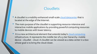 Cloudlets
• A cloudlet is a mobility-enhanced small-scale cloud datacenter that is
located at the edge of the Internet.
• The main purpose of the cloudlet is supporting resource-intensive and
interactive mobile applications by providing powerful computing resources
to mobile devices with lower latency.
• It is a new architectural element that extends today’s cloud computing
infrastructure. It represents the middle tier of a 3-tier hierarchy: mobile
device - cloudlet - cloud.A cloudlet can be viewed as a data center in a box
whose goal is to bring the cloud closer.
 