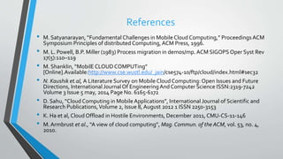 References
• M. Satyanarayan, “Fundamental Challenges in MobileCloud Computing,” Proceedings ACM
Symposium Principles of distributed Computing, ACM Press, 1996.
• M. L. Powell, B.P. Miller (1983) Process migration in demos/mp. ACM SIGOPSOper Syst Rev
17(5):110–119
• M. Shanklin, “MobilE CLOUDCOMPUTing”
[Online].Available:http://www.cse.wustl.edu/_jain/cse574-10/ftp/cloud/index.html#sec32
• N. Kaushik et.al, A Literature Survey on Mobile Cloud Computing: Open Issues and Future
Directions, International Journal Of EngineeringAnd Computer Science ISSN:2319-7242
Volume 3 Issue 5 may, 2014 Page No. 6165-6172
• D. Sahu, “Cloud Computing in MobileApplications”, International Journal of Scientific and
Research Publications,Volume 2, Issue 8,August 2012 1 ISSN 2250-3153
• K. Ha et al, Cloud Offload in Hostile Environments, December 2011, CMU-CS-11-146
• M.Armbrust et al., “A view of cloud computing”, Mag. Commun. of the ACM, vol. 53, no. 4,
2010.
 