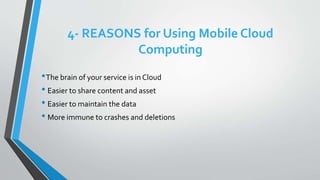 4- REASONS for Using Mobile Cloud
Computing
•The brain of your service is in Cloud
• Easier to share content and asset
• Easier to maintain the data
• More immune to crashes and deletions
 