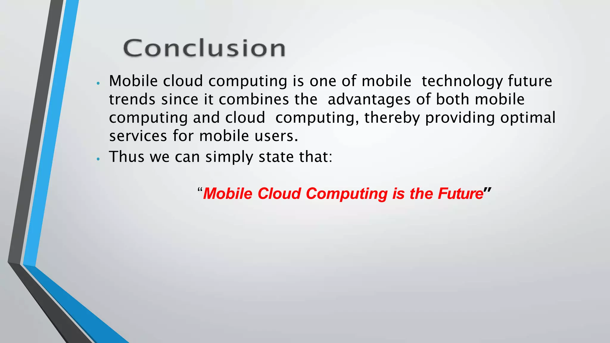 ⦁ Mobile cloud computing is one of mobile technology future
trends since it combines the advantages of both mobile
computing and cloud computing, thereby providing optimal
services for mobile users.
⦁ Thus we can simply state that:
“Mobile Cloud Computing is the Future”
 