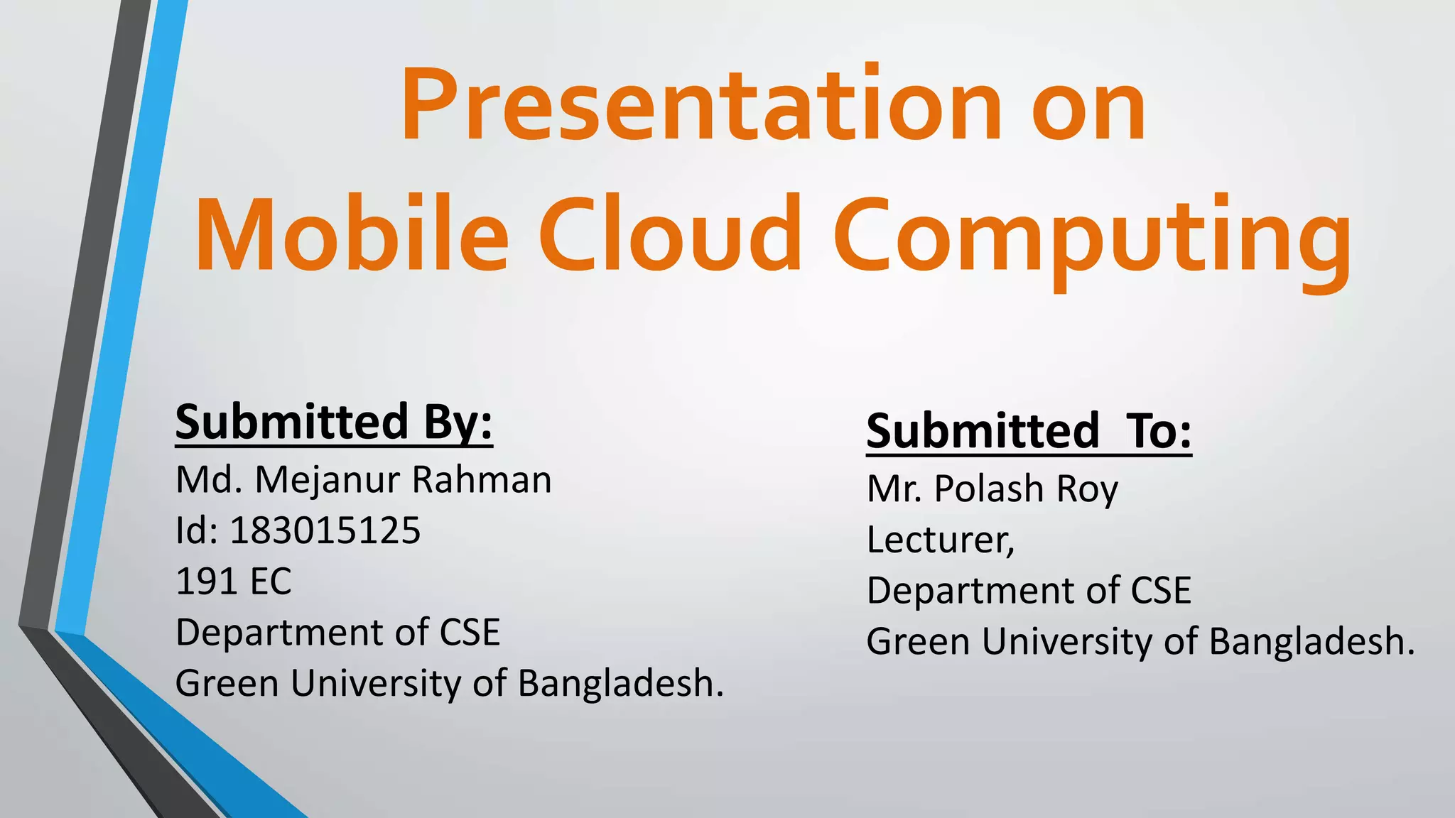 Presentation on
Mobile Cloud Computing
Submitted By:
Md. Mejanur Rahman
Id: 183015125
191 EC
Department of CSE
Green University of Bangladesh.
Submitted To:
Mr. Polash Roy
Lecturer,
Department of CSE
Green University of Bangladesh.
 