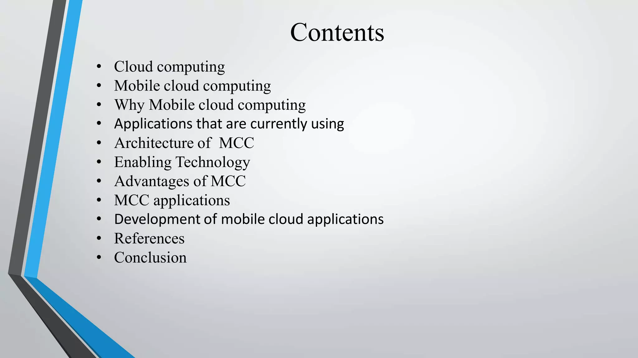 Contents
• Cloud computing
• Mobile cloud computing
• Why Mobile cloud computing
• Applications that are currently using
• Architecture of MCC
• Enabling Technology
• Advantages of MCC
• MCC applications
• Development of mobile cloud applications
• References
• Conclusion
 