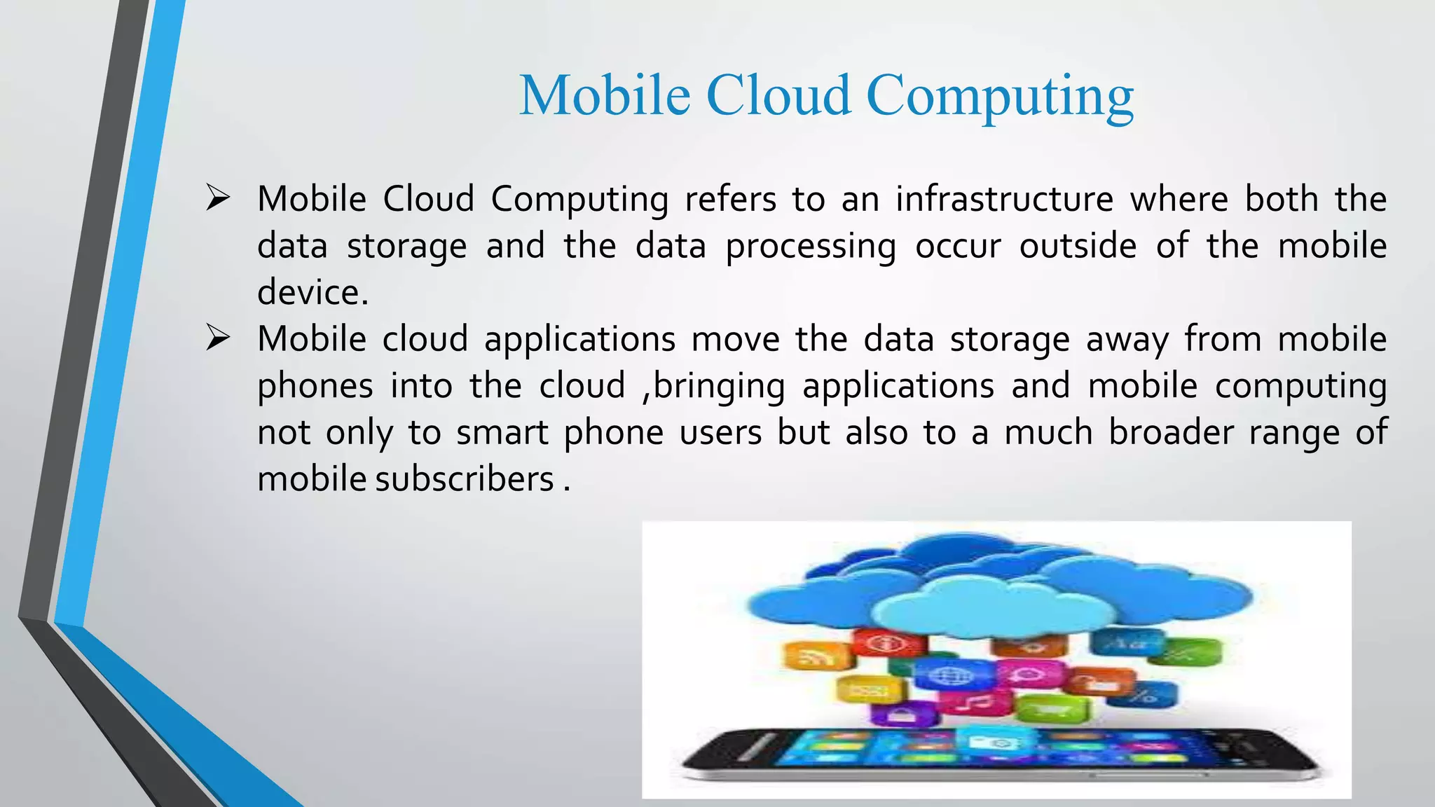 Mobile Cloud Computing
 Mobile Cloud Computing refers to an infrastructure where both the
data storage and the data processing occur outside of the mobile
device.
 Mobile cloud applications move the data storage away from mobile
phones into the cloud ,bringing applications and mobile computing
not only to smart phone users but also to a much broader range of
mobile subscribers .
 