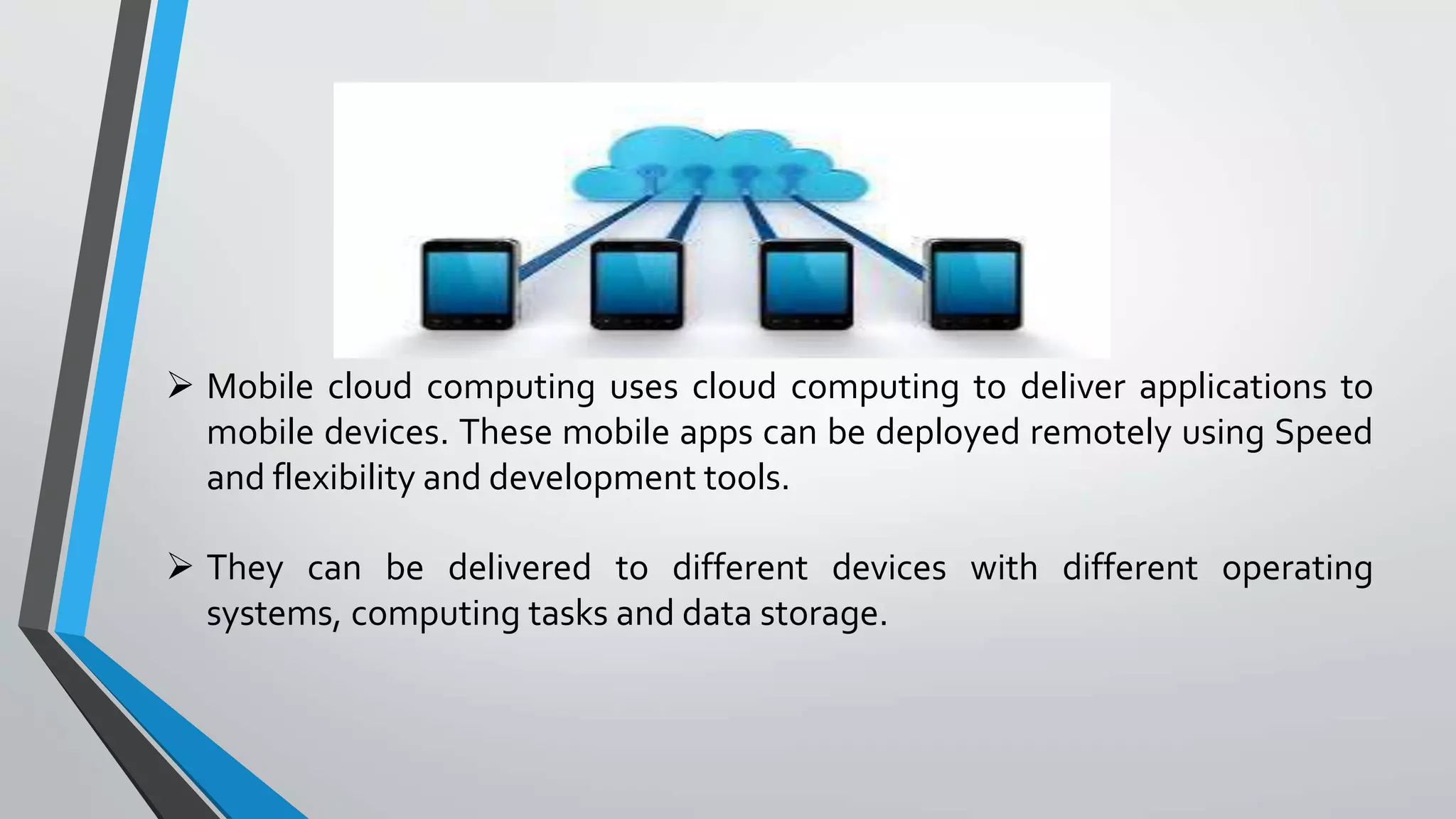 Mobile cloud computing uses cloud computing to deliver applications to
mobile devices. These mobile apps can be deployed remotely using Speed
and flexibility and development tools.
 They can be delivered to different devices with different operating
systems, computing tasks and data storage.
 