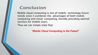 ⦁ Mobile cloud computing is one of mobile technology future
trends since it combines the advantages of both mobile
computing and cloud computing, thereby providing optimal
services for mobile users.
⦁ Thus we can simply state that:
“Mobile Cloud Computing is the Future”
 