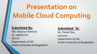 Presentation on
Mobile Cloud Computing
Submitted By:
Md. Mejanur Rahman
Id: 183015125
191 EC
Department of CSE
Green University of Bangladesh.
Submitted To:
Mr. Polash Roy
Lecturer,
Department of CSE
Green University of Bangladesh.
 