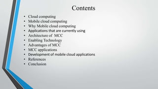Contents
• Cloud computing
• Mobile cloud computing
• Why Mobile cloud computing
• Applications that are currently using
• Architecture of MCC
• Enabling Technology
• Advantages of MCC
• MCC applications
• Development of mobile cloud applications
• References
• Conclusion
 