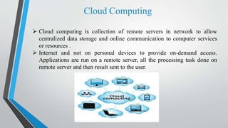 Cloud Computing
 Cloud computing is collection of remote servers in network to allow
centralized data storage and online communication to computer services
or resources .
 Internet and not on personal devices to provide on-demand access.
Applications are run on a remote server, all the processing task done on
remote server and then result sent to the user.
 