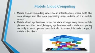 Mobile Cloud Computing
 Mobile Cloud Computing refers to an infrastructure where both the
data storage and the data processing occur outside of the mobile
device.
 Mobile cloud applications move the data storage away from mobile
phones into the cloud ,bringing applications and mobile computing
not only to smart phone users but also to a much broader range of
mobile subscribers .
 