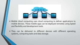  Mobile cloud computing uses cloud computing to deliver applications to
mobile devices. These mobile apps can be deployed remotely using Speed
and flexibility and development tools.
 They can be delivered to different devices with different operating
systems, computing tasks and data storage.
 