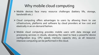 Why mobile cloud computing
life, storage,
 Mobile devices face many resource challenges (battery
bandwidth etc.)
 Cloud computing offers advantages to users by allowing them to use
infrastructure, platforms and software by cloud providers at low cost and
elastically in an on-demand fashion.
 Mobile cloud computing provides mobile users with data storage and
processing services in clouds, obviating the need to have a powerful device
configuration (e.g. CPU speed, memory capacity etc), as all resource-
intensive computing can be performed in the cloud.
 