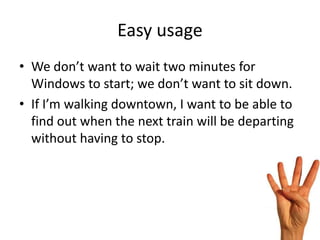 Easy usage
• We don’t want to wait two minutes for
  Windows to start; we don’t want to sit down.
• If I’m walking downtown, I want to be able to
  find out when the next train will be departing
  without having to stop.
 