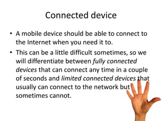 Connected device
• A mobile device should be able to connect to
  the Internet when you need it to.
• This can be a little difficult sometimes, so we
  will differentiate between fully connected
  devices that can connect any time in a couple
  of seconds and limited connected devices that
  usually can connect to the network but
  sometimes cannot.
 