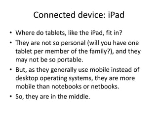 Connected device: iPad
• Where do tablets, like the iPad, fit in?
• They are not so personal (will you have one
  tablet per member of the family?), and they
  may not be so portable.
• But, as they generally use mobile instead of
  desktop operating systems, they are more
  mobile than notebooks or netbooks.
• So, they are in the middle.
 
