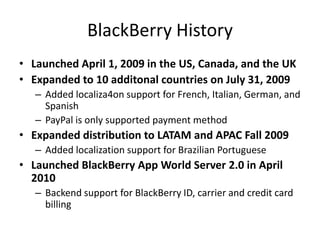 BlackBerry History
• Launched April 1, 2009 in the US, Canada, and the UK
• Expanded to 10 additonal countries on July 31, 2009
   – Added localiza4on support for French, Italian, German, and
     Spanish
   – PayPal is only supported payment method
• Expanded distribution to LATAM and APAC Fall 2009
   – Added localization support for Brazilian Portuguese
• Launched BlackBerry App World Server 2.0 in April
  2010
   – Backend support for BlackBerry ID, carrier and credit card
     billing
 