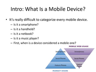 Intro: What Is a Mobile Device?
• It’s really difficult to categorize every mobile device.
   –   Is it a smartphone?
   –   Is it a handheld?
   –   Is it a netbook?
   –   Is it a music player?
   –   First, when is a device considered a mobile one?
 