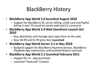 BlackBerry History
• BlackBerry App World 2.0 launched August 2010
   – Support for BlackBerry ID, carrier billing, credit card and PayPal
     billing in over 70 countries world wide and 21 currencies
• BlackBerry App World 2.0 Web Storefront Launch Oct
  2010
   – Buy, download, and manage your apps from on the web
   – New $0.99 and $1.99 price 4ers Launched
• BlackBerry App World Server 2.1 in Nov 2010
   – Backend support for BlackBerry Payment Service, BlackBerry
     PlayBook App submissions and localized feature carousel
• BlackBerry App World 2.1 launched February 2011
   – Support for in--‐app purchases
   – Localized “Featured” Content
 