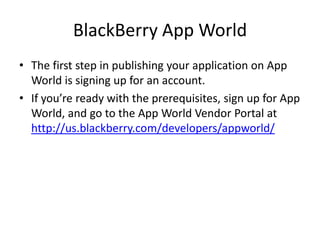 BlackBerry App World
• The first step in publishing your application on App
  World is signing up for an account.
• If you’re ready with the prerequisites, sign up for App
  World, and go to the App World Vendor Portal at
  http://us.blackberry.com/developers/appworld/
 