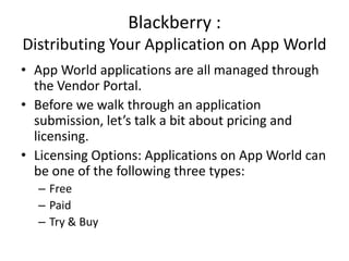 Blackberry :
Distributing Your Application on App World
• App World applications are all managed through
  the Vendor Portal.
• Before we walk through an application
  submission, let’s talk a bit about pricing and
  licensing.
• Licensing Options: Applications on App World can
  be one of the following three types:
  – Free
  – Paid
  – Try & Buy
 