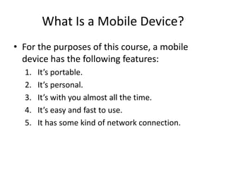What Is a Mobile Device?
• For the purposes of this course, a mobile
  device has the following features:
  1.   It’s portable.
  2.   It’s personal.
  3.   It’s with you almost all the time.
  4.   It’s easy and fast to use.
  5.   It has some kind of network connection.
 