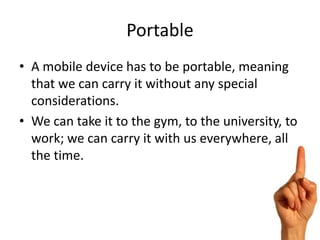 Portable
• A mobile device has to be portable, meaning
  that we can carry it without any special
  considerations.
• We can take it to the gym, to the university, to
  work; we can carry it with us everywhere, all
  the time.
 