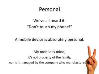 Personal
              We’ve all heard it:
           “Don’t touch my phone!”

   A mobile device is absolutely personal.

                My mobile is mine;
              it’s not property of the family,
nor is it managed by the company who manufactured it.
 