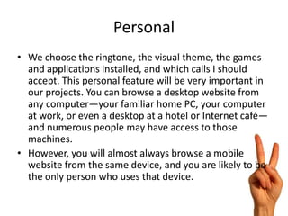 Personal
• We choose the ringtone, the visual theme, the games
  and applications installed, and which calls I should
  accept. This personal feature will be very important in
  our projects. You can browse a desktop website from
  any computer—your familiar home PC, your computer
  at work, or even a desktop at a hotel or Internet café—
  and numerous people may have access to those
  machines.
• However, you will almost always browse a mobile
  website from the same device, and you are likely to be
  the only person who uses that device.
 