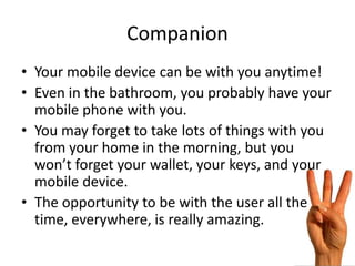 Companion
• Your mobile device can be with you anytime!
• Even in the bathroom, you probably have your
  mobile phone with you.
• You may forget to take lots of things with you
  from your home in the morning, but you
  won’t forget your wallet, your keys, and your
  mobile device.
• The opportunity to be with the user all the
  time, everywhere, is really amazing.
 