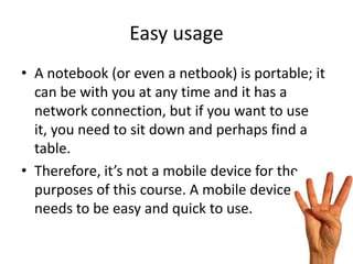 Easy usage
• A notebook (or even a netbook) is portable; it
  can be with you at any time and it has a
  network connection, but if you want to use
  it, you need to sit down and perhaps find a
  table.
• Therefore, it’s not a mobile device for the
  purposes of this course. A mobile device
  needs to be easy and quick to use.
 
