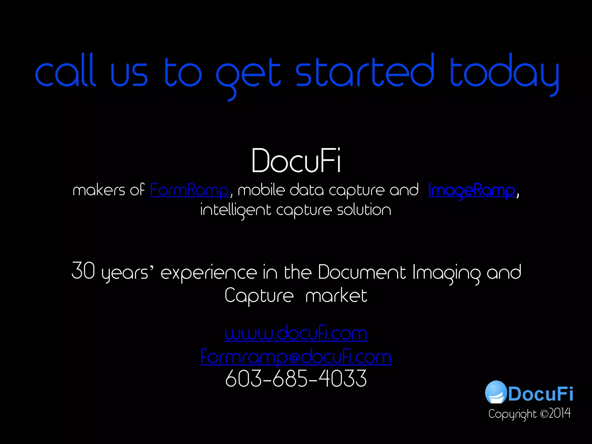 For more on:
• Extracting meta data,
• Data extraction from unstructured
data
• Intelligent data capture
• Data extraction
• Using regex to extract data
• Document scanning
• Extracting data
• Extract meta data,
• Scanner software,
• Barcode recognition,
• OCR software,
• Capture tutorial
• Pdf scanning,
• Scanning software
• Indexing
• Document indexing
• Automated capture
• Meta data
• Scan to index
• Batch Processing
• Bulk scanning
• Docufi
• Imageramp
• Data capture
• Migration to document
management
DocuFi
30 years’ experience in the Document Imaging and
Capture market
www.docufi.com
formramp@docufi.com
603-685-4033
Copyright ©2014
makers of FormRamp, mobile data capture and ImageRamp,
intelligent capture solution
call us to get started today
 
