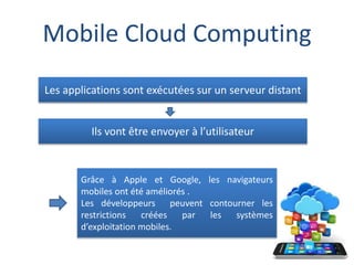 Mobile Cloud Computing
Les applications sont exécutées sur un serveur distant
Ils vont être envoyer à l’utilisateur
Grâce à Apple et Google, les navigateurs
mobiles ont été améliorés .
Les développeurs peuvent contourner les
restrictions créées par les systèmes
d’exploitation mobiles.
 