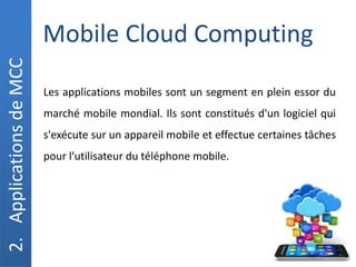 Mobile Cloud Computing
2.
Applications
de
MCC
Les applications mobiles sont un segment en plein essor du
marché mobile mondial. Ils sont constitués d'un logiciel qui
s'exécute sur un appareil mobile et effectue certaines tâches
pour l'utilisateur du téléphone mobile.
 