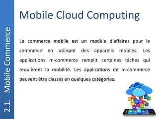 Mobile Cloud Computing
2.1.
Mobile
Commerce
Le commerce mobile est un modèle d'affaires pour le
commerce en utilisant des appareils mobiles. Les
applications m-commerce remplit certaines tâches qui
requièrent la mobilité. Les applications de m-commerce
peuvent être classés en quelques catégories.
 