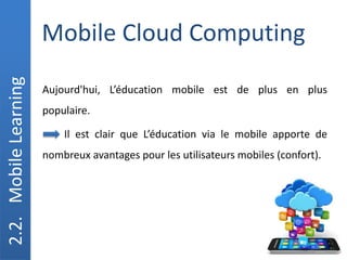 Mobile Cloud Computing
2.2.
Mobile
Learning
Aujourd'hui, L’éducation mobile est de plus en plus
populaire.
Il est clair que L’éducation via le mobile apporte de
nombreux avantages pour les utilisateurs mobiles (confort).
 
