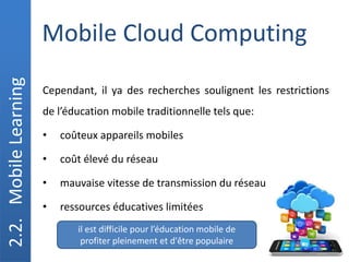 Mobile Cloud Computing
2.2.
Mobile
Learning
Cependant, il ya des recherches soulignent les restrictions
de l’éducation mobile traditionnelle tels que:
• coûteux appareils mobiles
• coût élevé du réseau
• mauvaise vitesse de transmission du réseau
• ressources éducatives limitées
il est difficile pour l’éducation mobile de
profiter pleinement et d'être populaire
 