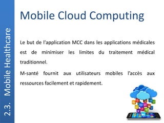 Mobile Cloud Computing
2.3.
Mobile
Healthcare
Le but de l'application MCC dans les applications médicales
est de minimiser les limites du traitement médical
traditionnel.
M-santé fournit aux utilisateurs mobiles l’accès aux
ressources facilement et rapidement.
 