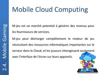 Mobile Cloud Computing
2.4.
Mobile
Gaming
M-jeu est un marché potentiel à générer des revenus pour
les fournisseurs de services.
M-jeu peut décharger complètement le moteur de jeu
nécessitant des ressources informatiques importantes sur le
serveur dans le Cloud, et les joueurs interagissent seulement
avec l'interface de l'écran sur leurs appareils.
 