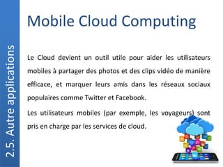 Mobile Cloud Computing
2.5.
Autre
applications
Le Cloud devient un outil utile pour aider les utilisateurs
mobiles à partager des photos et des clips vidéo de manière
efficace, et marquer leurs amis dans les réseaux sociaux
populaires comme Twitter et Facebook.
Les utilisateurs mobiles (par exemple, les voyageurs) sont
pris en charge par les services de cloud.
 