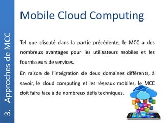 Mobile Cloud Computing
3.
Approches
de
MCC
Tel que discuté dans la partie précédente, le MCC a des
nombreux avantages pour les utilisateurs mobiles et les
fournisseurs de services.
En raison de l'intégration de deux domaines différents, à
savoir, le cloud computing et les réseaux mobiles, le MCC
doit faire face à de nombreux défis techniques.
 